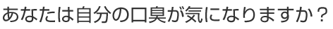 あなたは自分の口臭が気になりますか？