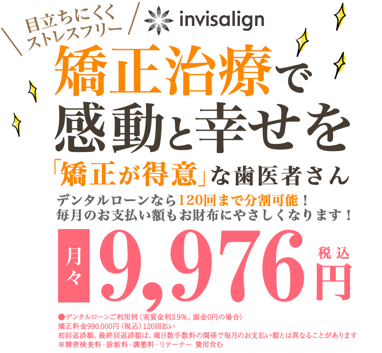 目立ちにくくストレスフリー　矯正治療で感動と幸せを　デンタルローンなら120回まで分割可能！毎月のお支払い額もお財布にやさしくなります。月々9,976円（税込）