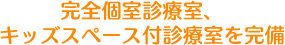 完全個室診療室、キッズスペース付診療室を完備