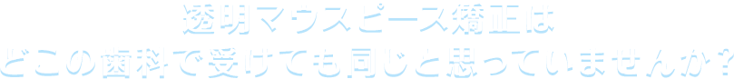 透明マウスピース矯正はどこの歯科で受けても同じと思っていませんか？
