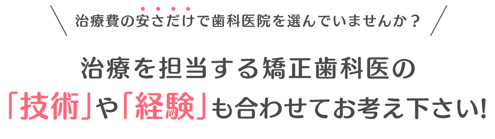 治療費の安さだけで歯科医院を選んでいませんか？治療を担当する矯正歯科医の「技術」や「経験」も合わせて考慮してください。