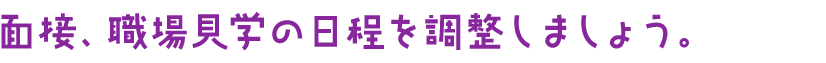 面接、職場見学の日程を調整しましょう。